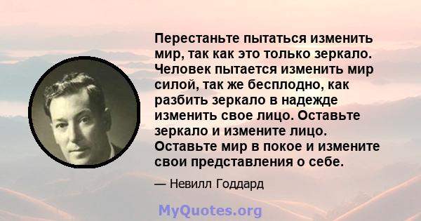 Перестаньте пытаться изменить мир, так как это только зеркало. Человек пытается изменить мир силой, так же бесплодно, как разбить зеркало в надежде изменить свое лицо. Оставьте зеркало и измените лицо. Оставьте мир в