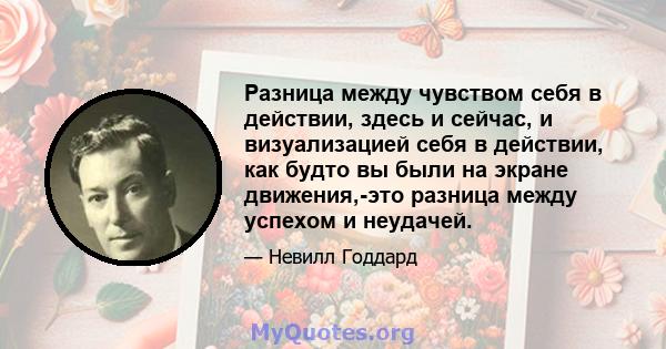 Разница между чувством себя в действии, здесь и сейчас, и визуализацией себя в действии, как будто вы были на экране движения,-это разница между успехом и неудачей.