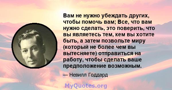 Вам не нужно убеждать других, чтобы помочь вам; Все, что вам нужно сделать, это поверить, что вы являетесь тем, кем вы хотите быть, а затем позвольте миру (который не более чем вы вытесняете) отправиться на работу,