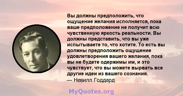 Вы должны предположить, что ощущение желания исполняется, пока ваше предположение не получит всю чувственную яркость реальности. Вы должны представить, что вы уже испытываете то, что хотите. То есть вы должны