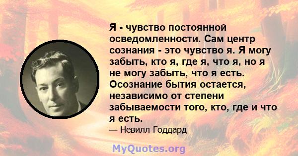 Я - чувство постоянной осведомленности. Сам центр сознания - это чувство я. Я могу забыть, кто я, где я, что я, но я не могу забыть, что я есть. Осознание бытия остается, независимо от степени забываемости того, кто,