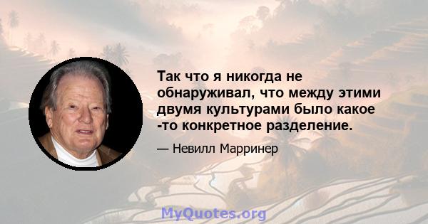 Так что я никогда не обнаруживал, что между этими двумя культурами было какое -то конкретное разделение.