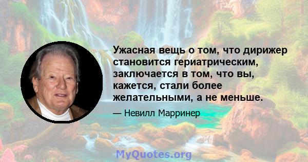 Ужасная вещь о том, что дирижер становится гериатрическим, заключается в том, что вы, кажется, стали более желательными, а не меньше.