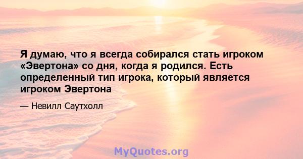 Я думаю, что я всегда собирался стать игроком «Эвертона» со дня, когда я родился. Есть определенный тип игрока, который является игроком Эвертона