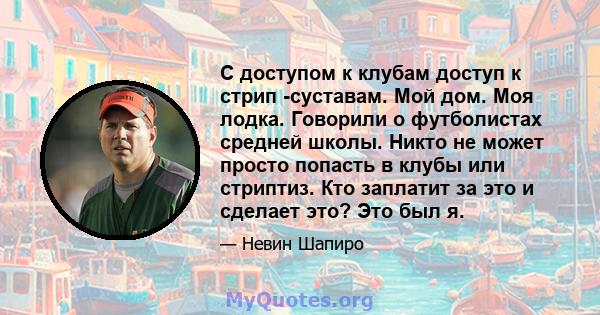 С доступом к клубам доступ к стрип -суставам. Мой дом. Моя лодка. Говорили о футболистах средней школы. Никто не может просто попасть в клубы или стриптиз. Кто заплатит за это и сделает это? Это был я.