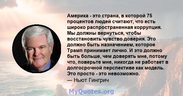 Америка - это страна, в которой 75 процентов людей считают, что есть широко распространенная коррупция. Мы должны вернуться, чтобы восстановить чувство доверия. Это должно быть назначением, которое Трамп принимает