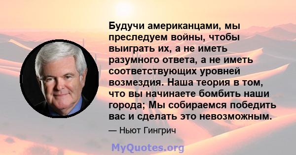 Будучи американцами, мы преследуем войны, чтобы выиграть их, а не иметь разумного ответа, а не иметь соответствующих уровней возмездия. Наша теория в том, что вы начинаете бомбить наши города; Мы собираемся победить вас 