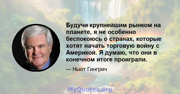 Будучи крупнейшим рынком на планете, я не особенно беспокоюсь о странах, которые хотят начать торговую войну с Америкой. Я думаю, что они в конечном итоге проиграли.