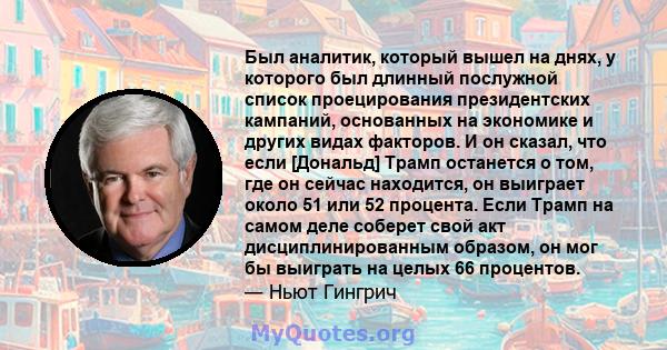 Был аналитик, который вышел на днях, у которого был длинный послужной список проецирования президентских кампаний, основанных на экономике и других видах факторов. И он сказал, что если [Дональд] Трамп останется о том,