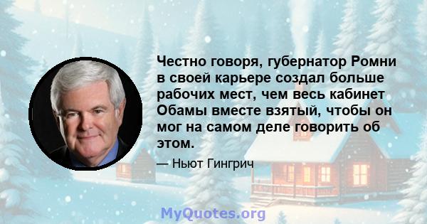 Честно говоря, губернатор Ромни в своей карьере создал больше рабочих мест, чем весь кабинет Обамы вместе взятый, чтобы он мог на самом деле говорить об этом.