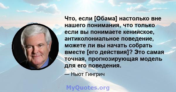 Что, если [Обама] настолько вне нашего понимания, что только если вы понимаете кенийское, антиколониальное поведение, можете ли вы начать собрать вместе [его действия]? Это самая точная, прогнозирующая модель для его