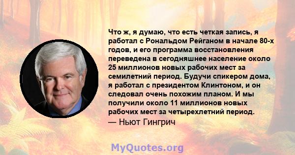 Что ж, я думаю, что есть четкая запись, я работал с Рональдом Рейганом в начале 80-х годов, и его программа восстановления переведена в сегодняшнее население около 25 миллионов новых рабочих мест за семилетний период.