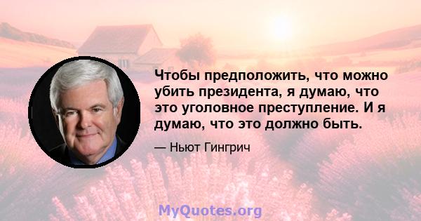 Чтобы предположить, что можно убить президента, я думаю, что это уголовное преступление. И я думаю, что это должно быть.