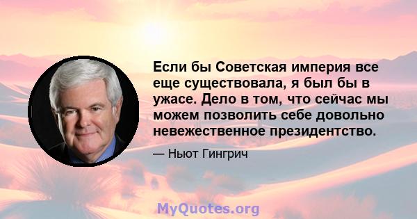 Если бы Советская империя все еще существовала, я был бы в ужасе. Дело в том, что сейчас мы можем позволить себе довольно невежественное президентство.