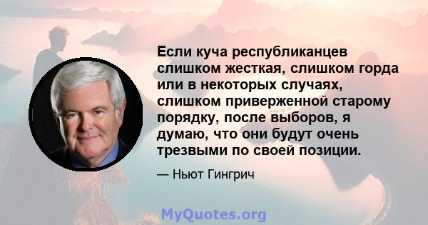 Если куча республиканцев слишком жесткая, слишком горда или в некоторых случаях, слишком приверженной старому порядку, после выборов, я думаю, что они будут очень трезвыми по своей позиции.