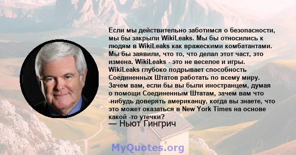 Если мы действительно заботимся о безопасности, мы бы закрыли WikiLeaks. Мы бы относились к людям в WikiLeaks как вражескими комбатантами. Мы бы заявили, что то, что делал этот част, это измена. WikiLeaks - это не