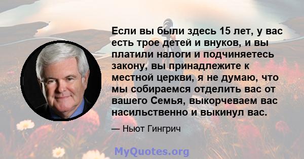 Если вы были здесь 15 лет, у вас есть трое детей и внуков, и вы платили налоги и подчиняетесь закону, вы принадлежите к местной церкви, я не думаю, что мы собираемся отделить вас от вашего Семья, выкорчеваем вас