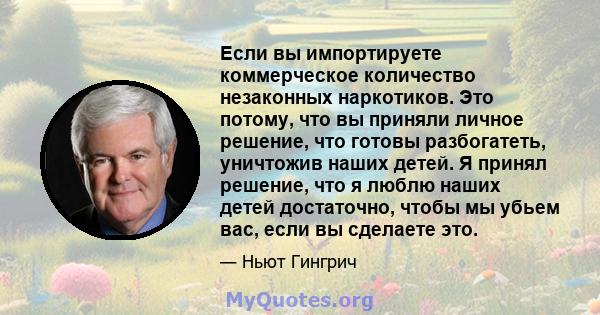 Если вы импортируете коммерческое количество незаконных наркотиков. Это потому, что вы приняли личное решение, что готовы разбогатеть, уничтожив наших детей. Я принял решение, что я люблю наших детей достаточно, чтобы