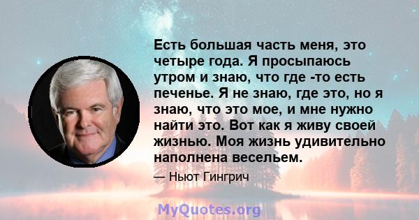 Есть большая часть меня, это четыре года. Я просыпаюсь утром и знаю, что где -то есть печенье. Я не знаю, где это, но я знаю, что это мое, и мне нужно найти это. Вот как я живу своей жизнью. Моя жизнь удивительно