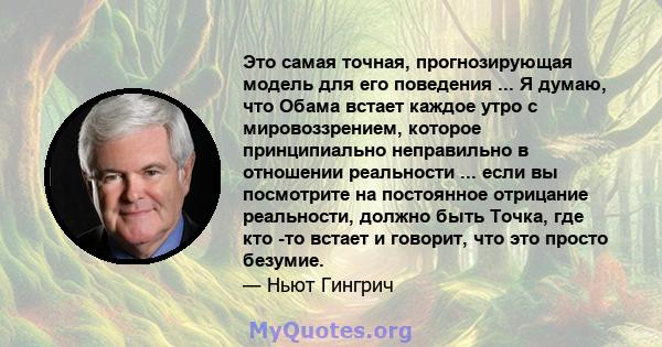 Это самая точная, прогнозирующая модель для его поведения ... Я думаю, что Обама встает каждое утро с мировоззрением, которое принципиально неправильно в отношении реальности ... если вы посмотрите на постоянное