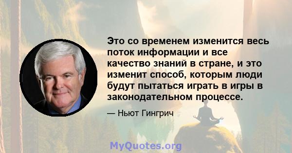 Это со временем изменится весь поток информации и все качество знаний в стране, и это изменит способ, которым люди будут пытаться играть в игры в законодательном процессе.