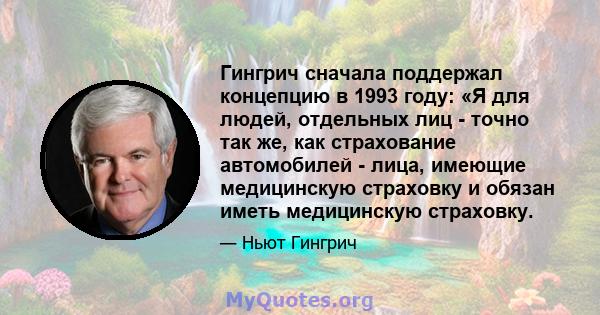 Гингрич сначала поддержал концепцию в 1993 году: «Я для людей, отдельных лиц - точно так же, как страхование автомобилей - лица, имеющие медицинскую страховку и обязан иметь медицинскую страховку.