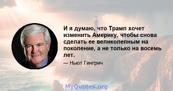 И я думаю, что Трамп хочет изменить Америку, чтобы снова сделать ее великолепным на поколение, а не только на восемь лет.