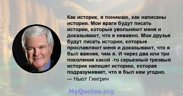 Как историк, я понимаю, как написаны истории. Мои враги будут писать истории, которые увольняют меня и доказывают, что я неважно. Мои друзья будут писать истории, которые прославляют меня и доказывают, что я был важнее, 