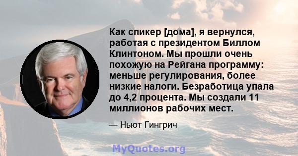 Как спикер [дома], я вернулся, работая с президентом Биллом Клинтоном. Мы прошли очень похожую на Рейгана программу: меньше регулирования, более низкие налоги. Безработица упала до 4,2 процента. Мы создали 11 миллионов