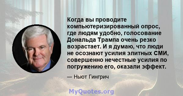 Когда вы проводите компьютеризированный опрос, где людям удобно, голосование Дональда Трампа очень резко возрастает. И я думаю, что люди не осознают усилия элитных СМИ, совершенно нечестные усилия по погружению его,