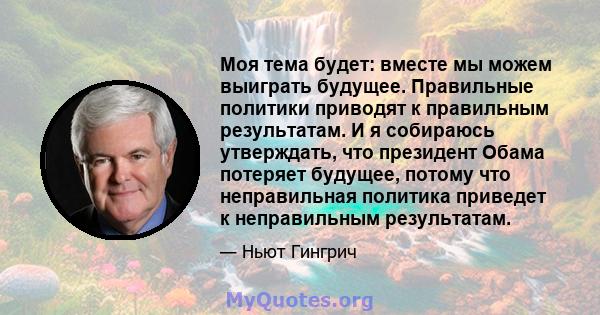 Моя тема будет: вместе мы можем выиграть будущее. Правильные политики приводят к правильным результатам. И я собираюсь утверждать, что президент Обама потеряет будущее, потому что неправильная политика приведет к