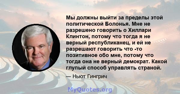 Мы должны выйти за пределы этой политической Болонья. Мне не разрешено говорить о Хиллари Клинтон, потому что тогда я не верный республиканец, и ей не разрешают говорить что -то позитивное обо мне, потому что тогда она