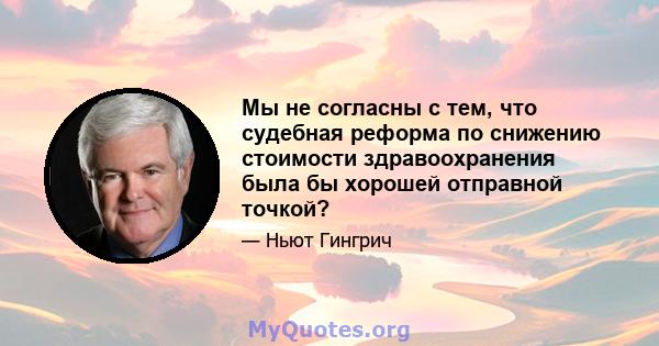 Мы не согласны с тем, что судебная реформа по снижению стоимости здравоохранения была бы хорошей отправной точкой?