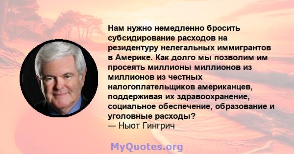 Нам нужно немедленно бросить субсидирование расходов на резидентуру нелегальных иммигрантов в Америке. Как долго мы позволим им просеять миллионы миллионов из миллионов из честных налогоплательщиков американцев,