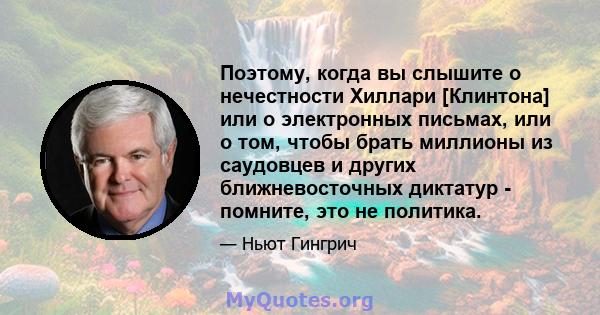 Поэтому, когда вы слышите о нечестности Хиллари [Клинтона] или о электронных письмах, или о том, чтобы брать миллионы из саудовцев и других ближневосточных диктатур - помните, это не политика.