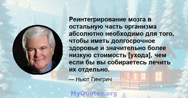 Реинтегрирование мозга в остальную часть организма абсолютно необходимо для того, чтобы иметь долгосрочное здоровье и значительно более низкую стоимость [ухода], чем если бы вы собираетесь лечить их отдельно.