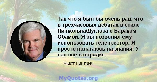 Так что я был бы очень рад, что в трехчасовых дебатах в стиле Линкольна/Дугласа с Бараком Обамой. Я бы позволил ему использовать телепрестор. Я просто полагаюсь на знания. У нас все в порядке.