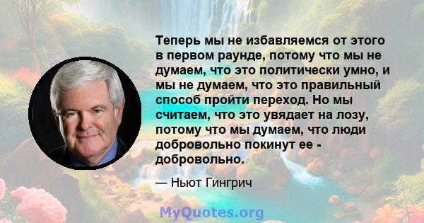 Теперь мы не избавляемся от этого в первом раунде, потому что мы не думаем, что это политически умно, и мы не думаем, что это правильный способ пройти переход. Но мы считаем, что это увядает на лозу, потому что мы