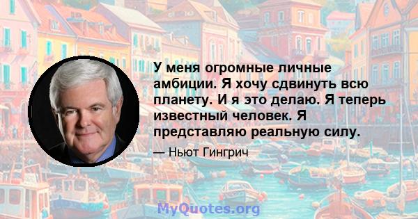 У меня огромные личные амбиции. Я хочу сдвинуть всю планету. И я это делаю. Я теперь известный человек. Я представляю реальную силу.