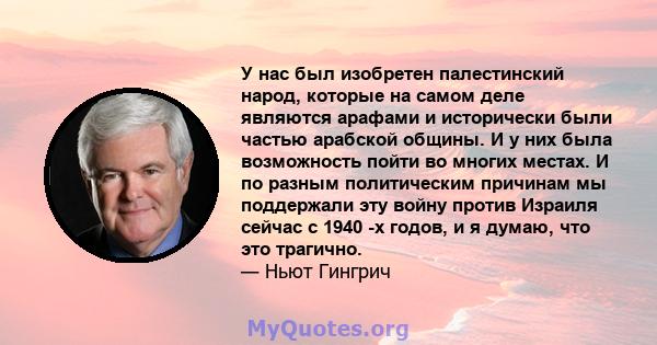 У нас был изобретен палестинский народ, которые на самом деле являются арафами и исторически были частью арабской общины. И у них была возможность пойти во многих местах. И по разным политическим причинам мы поддержали