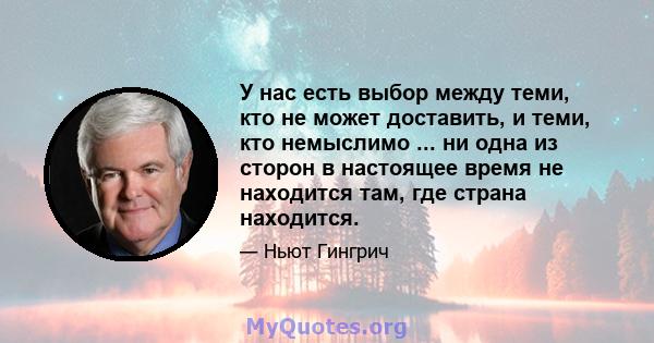 У нас есть выбор между теми, кто не может доставить, и теми, кто немыслимо ... ни одна из сторон в настоящее время не находится там, где страна находится.