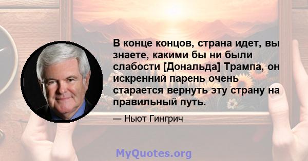 В конце концов, страна идет, вы знаете, какими бы ни были слабости [Дональда] Трампа, он искренний парень очень старается вернуть эту страну на правильный путь.