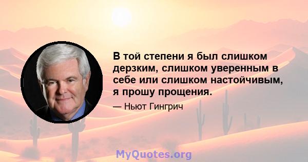 В той степени я был слишком дерзким, слишком уверенным в себе или слишком настойчивым, я прошу прощения.