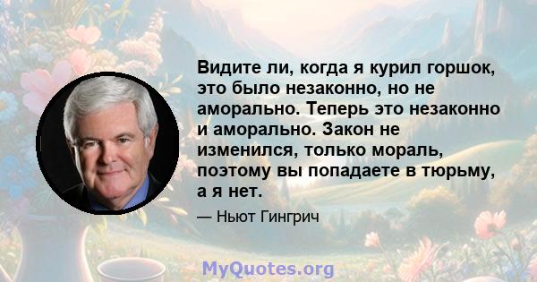 Видите ли, когда я курил горшок, это было незаконно, но не аморально. Теперь это незаконно и аморально. Закон не изменился, только мораль, поэтому вы попадаете в тюрьму, а я нет.