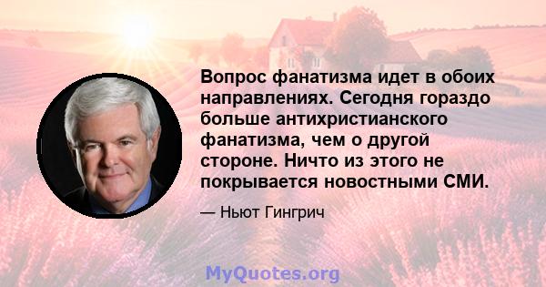 Вопрос фанатизма идет в обоих направлениях. Сегодня гораздо больше антихристианского фанатизма, чем о другой стороне. Ничто из этого не покрывается новостными СМИ.