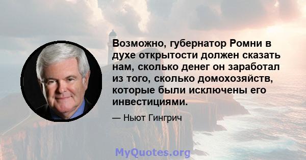 Возможно, губернатор Ромни в духе открытости должен сказать нам, сколько денег он заработал из того, сколько домохозяйств, которые были исключены его инвестициями.