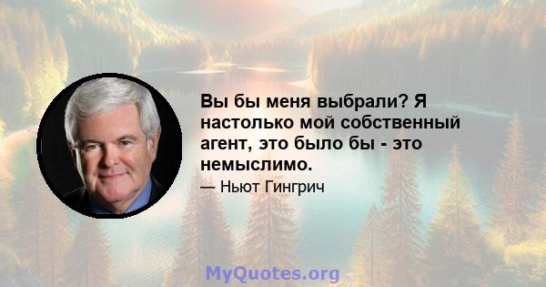 Вы бы меня выбрали? Я настолько мой собственный агент, это было бы - это немыслимо.