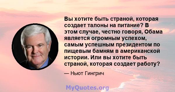 Вы хотите быть страной, которая создает талоны на питание? В этом случае, честно говоря, Обама является огромным успехом, самым успешным президентом по пищевым бамням в американской истории. Или вы хотите быть страной,