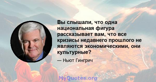 Вы слышали, что одна национальная фигура рассказывает вам, что все кризисы недавнего прошлого не являются экономическими, они культурные?