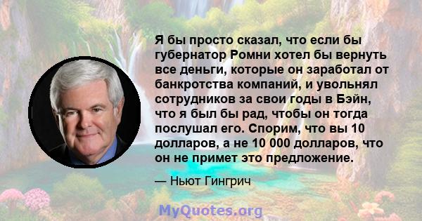 Я бы просто сказал, что если бы губернатор Ромни хотел бы вернуть все деньги, которые он заработал от банкротства компаний, и увольнял сотрудников за свои годы в Бэйн, что я был бы рад, чтобы он тогда послушал его.